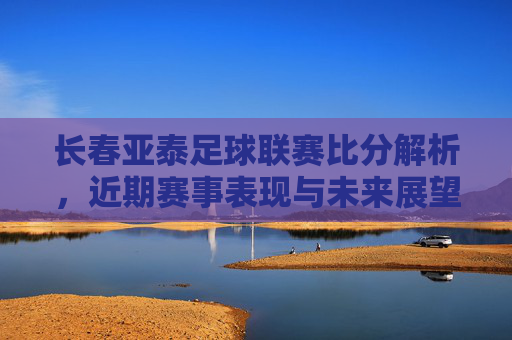 长春亚泰足球联赛比分解析，近期赛事表现与未来展望