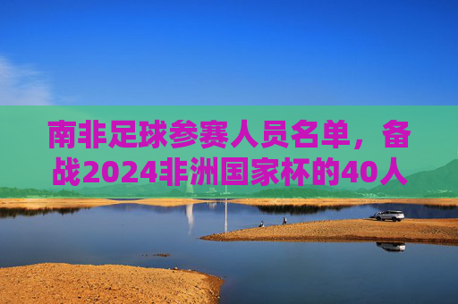 南非足球参赛人员名单,备战2024非洲国家杯的40人大名单解析