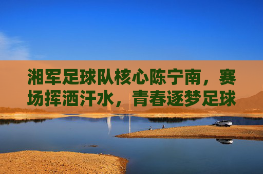 湘军足球队核心陈宁南,赛场挥洒汗水,青春逐梦足球之路