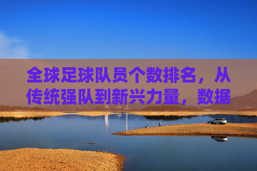 全球足球队员个数排名,从传统强队到新兴力量,数据背后的足球发展格局,全球足球队员个数排名,传统强队与新兴力量并存的足球发展格局