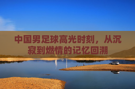 中国男足球高光时刻，从沉寂到燃情的记忆回溯
