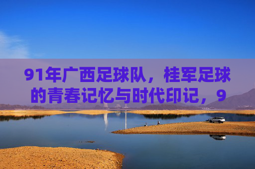 91年广西足球队，桂军足球的青春记忆与时代印记，91年广西足球队，桂军足球的青春记忆与时代印记