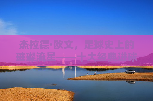 杰拉德·欧文,足球史上的璀璨流星——十大经典进球回顾