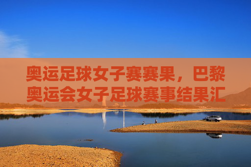奥运足球女子赛赛果,巴黎奥运会女子足球赛事结果汇总,强队争夺激烈