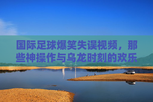 国际足球爆笑失误视频，那些神操作与乌龙时刻的欢乐集锦