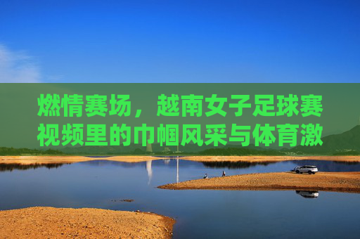 燃情赛场，越南女子足球赛视频里的巾帼风采与体育激情