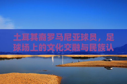 土耳其裔罗马尼亚球员,足球场上的文化交融与民族认同——罗马尼亚足球中的多元面孔