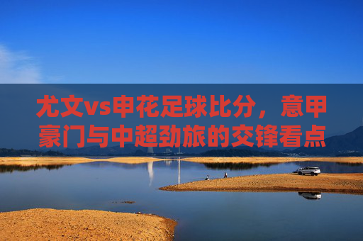 尤文vs申花足球比分,意甲豪门与中超劲旅的交锋看点解析,尤文vs申花足球比分,意甲豪门与中超劲旅的交锋看点解析