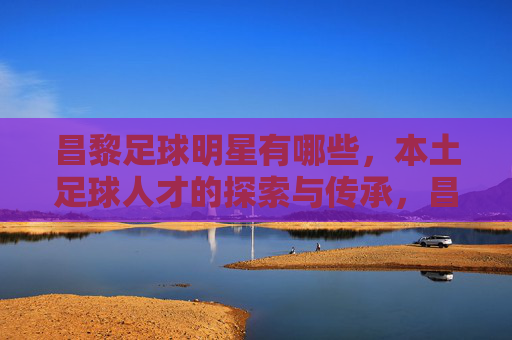 昌黎足球明星有哪些,本土足球人才的探索与传承,昌黎本土足球明星,足球人才的探索与传承