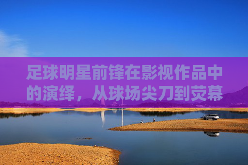 足球明星前锋在影视作品中的演绎,从球场尖刀到荧幕传奇的跨越
