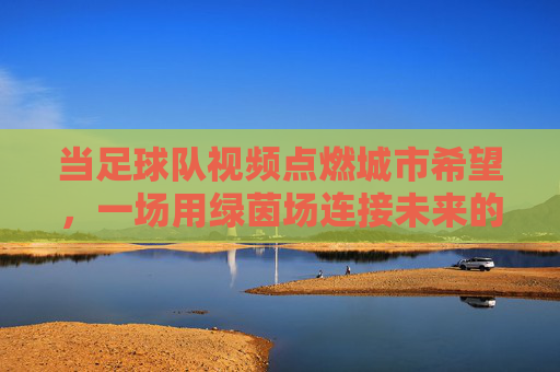 当足球队视频点燃城市希望,一场用绿茵场连接未来的叙事