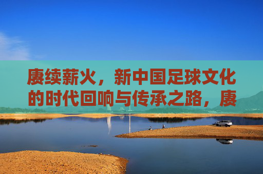 赓续薪火，新中国足球文化的时代回响与传承之路，赓续薪火，新中国足球文化的时代回响与传承之路