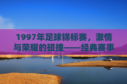 1997年足球锦标赛，激情与荣耀的碰撞——经典赛事回望