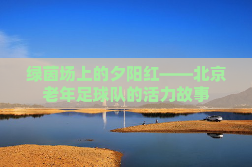 绿茵场上的夕阳红——北京老年足球队的活力故事