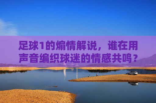 足球1的煽情解说,谁在用声音编织球迷的情感共鸣?足球1的煽情解说,谁在用声音编织球迷的情感共鸣?