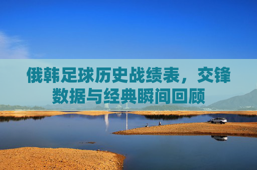 俄韩足球历史战绩表，交锋数据与经典瞬间回顾