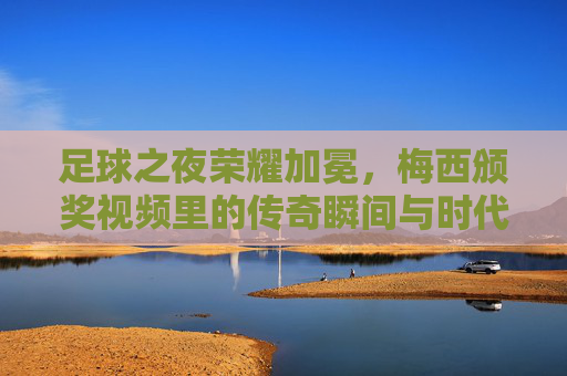 足球之夜荣耀加冕,梅西颁奖视频里的传奇瞬间与时代回响