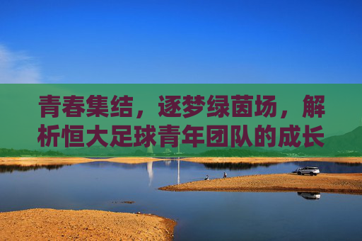 青春集结,逐梦绿茵场,解析恒大足球青年团队的成长之路