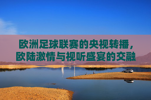 欧洲足球联赛的央视转播，欧陆激情与视听盛宴的交融