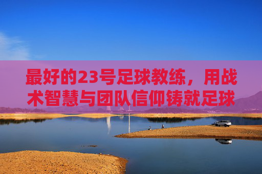 最好的23号足球教练,用战术智慧与团队信仰铸就足球传奇