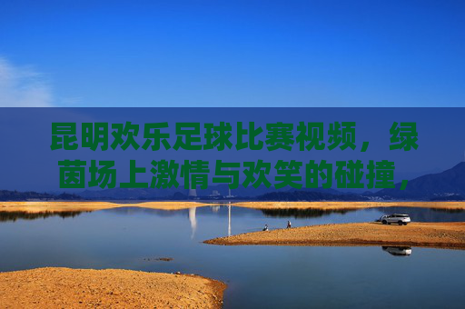昆明欢乐足球比赛视频,绿茵场上激情与欢笑的碰撞,一场属于所有人的欢乐盛宴
