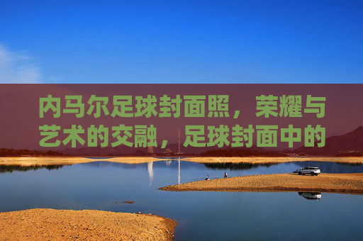 内马尔足球封面照,荣耀与艺术的交融,足球封面中的传奇印记