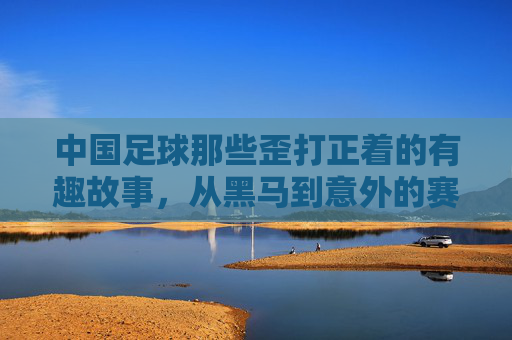 中国足球那些歪打正着的有趣故事,从黑马到意外的赛场插曲