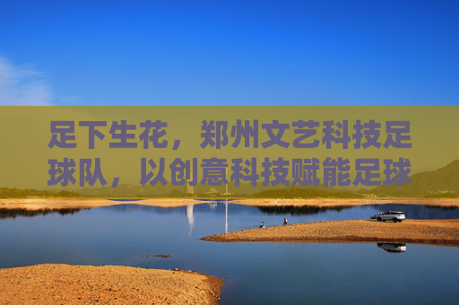 足下生花，郑州文艺科技足球队，以创意科技赋能足球文化新篇章