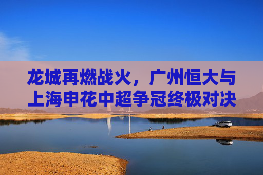 龙城再燃战火,广州恒大与上海申花中超争冠终极对决,龙城再燃战火,广州恒大与上海申花中超争冠终极对决