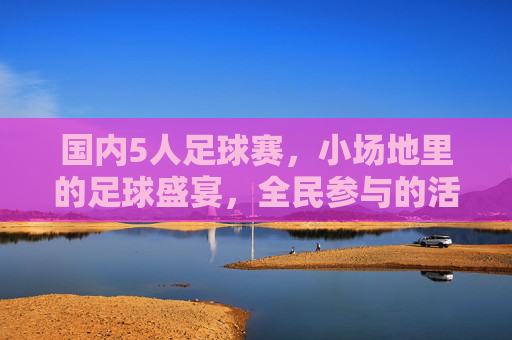 国内5人足球赛,小场地里的足球盛宴,全民参与的活力引擎