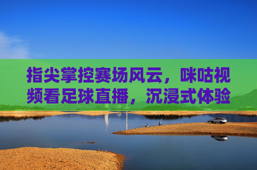 指尖掌控赛场风云，咪咕视频看足球直播，沉浸式体验激情赛事