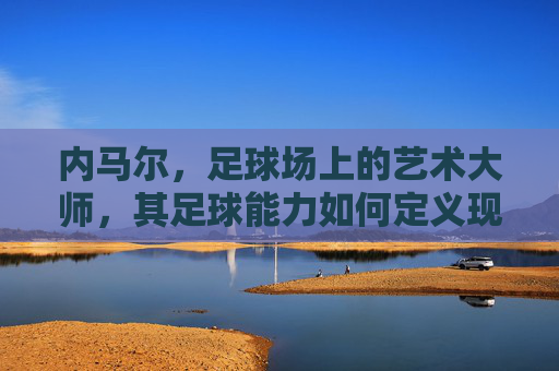 内马尔,足球场上的艺术大师,其足球能力如何定义现代足球的极致?