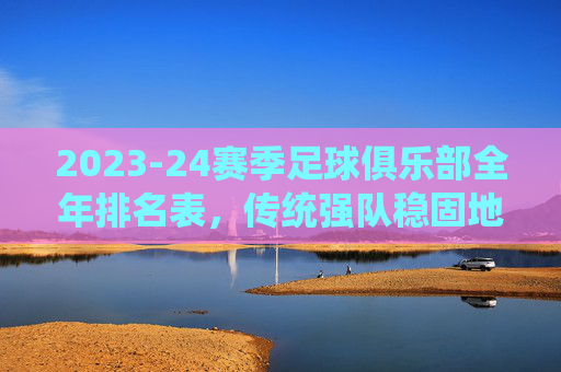 2023-24赛季足球俱乐部全年排名表,传统强队稳固地位,新贵崛起与竞争格局的深度解析