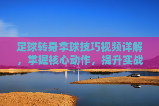足球转身拿球技巧视频详解,掌握核心动作,提升实战控球能力,足球转身拿球技巧视频详解,掌握核心动作,提升实战控球能力