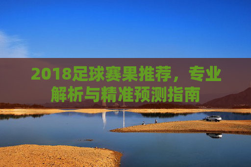 2018足球赛果推荐，专业解析与精准预测指南