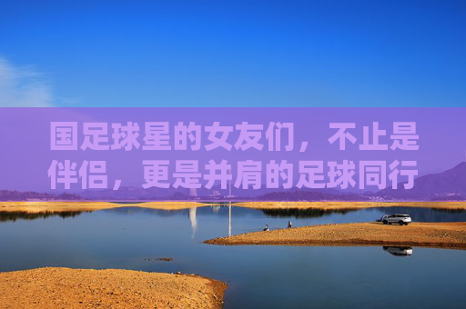 国足球星的女友们,不止是伴侣,更是并肩的足球同行者,国足球星的女友们,不止是伴侣,更是并肩的足球同行者