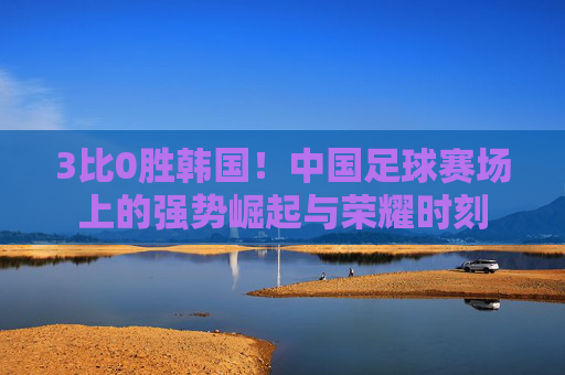 3比0胜韩国！中国足球赛场上的强势崛起与荣耀时刻