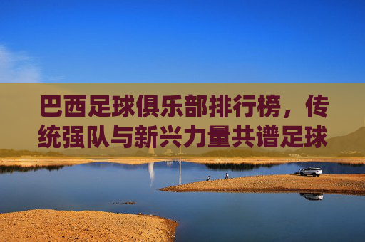 巴西足球俱乐部排行榜，传统强队与新兴力量共谱足球华章，巴西足球俱乐部排行榜，传统强队与新兴力量共谱足球华章