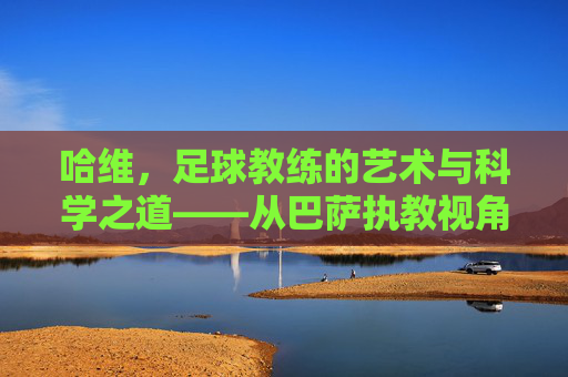 哈维，足球教练的艺术与科学之道——从巴萨执教视角谈足球教练的核心价值