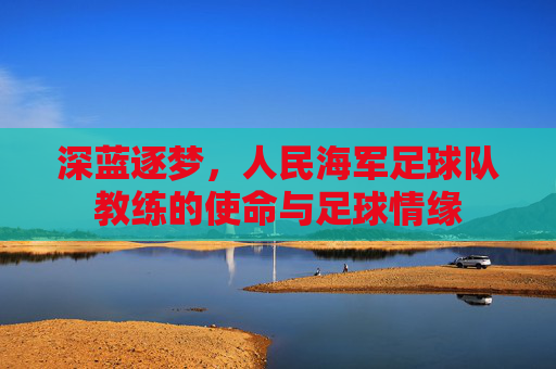 深蓝逐梦,人民海军足球队教练的使命与足球情缘