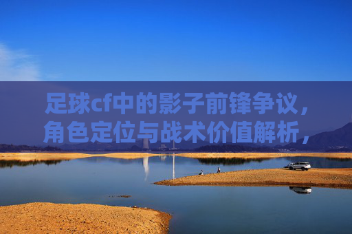 足球cf中的影子前锋争议,角色定位与战术价值解析,足球CF中的影子前锋争议,角色定位与战术价值解析