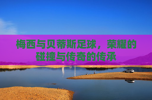 梅西与贝蒂斯足球，荣耀的碰撞与传奇的传承