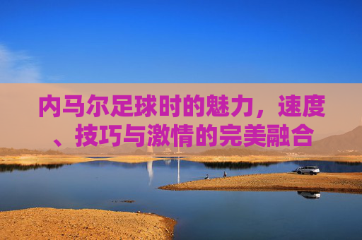 内马尔足球时的魅力,速度、技巧与激情的完美融合
