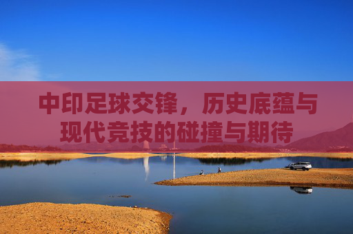 中印足球交锋,历史底蕴与现代竞技的碰撞与期待