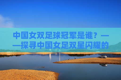 中国女双足球冠军是谁?——探寻中国女足双星闪耀的辉煌征程,中国女双足球冠军是谁?——探寻中国女足双星闪耀的辉煌征程