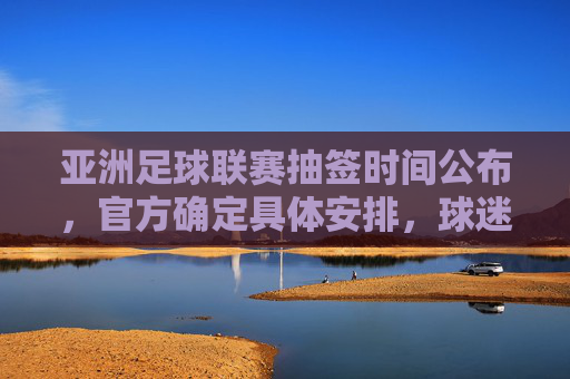 亚洲足球联赛抽签时间公布,官方确定具体安排,球迷期待焦点赛事赛程揭晓