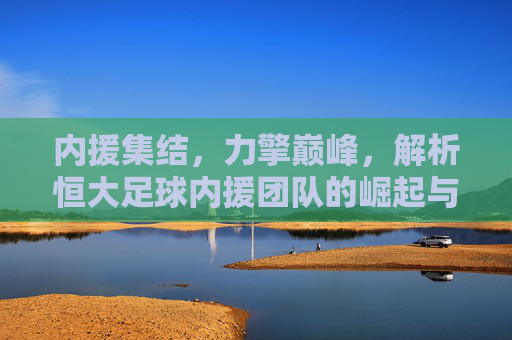 内援集结，力擎巅峰，解析恒大足球内援团队的崛起与时代价值