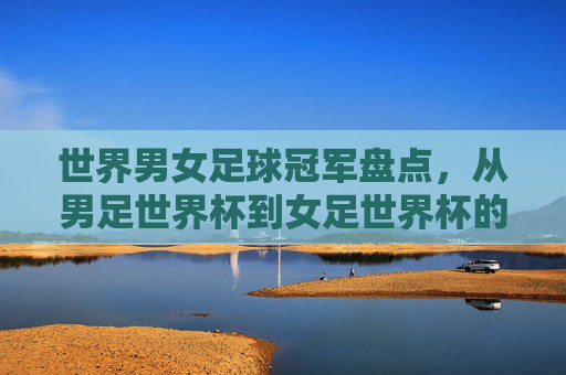 世界男女足球冠军盘点，从男足世界杯到女足世界杯的荣耀时刻