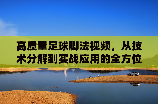 高质量足球脚法视频，从技术分解到实战应用的全方位提升指南，足球脚法视频，从技术分解到实战应用的全方位提升指南