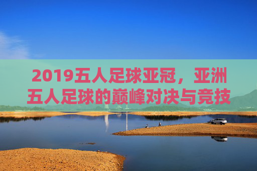 2019五人足球亚冠,亚洲五人足球的巅峰对决与竞技新篇章,2019五人足球亚冠,亚洲五人足球的巅峰对决与竞技新篇章